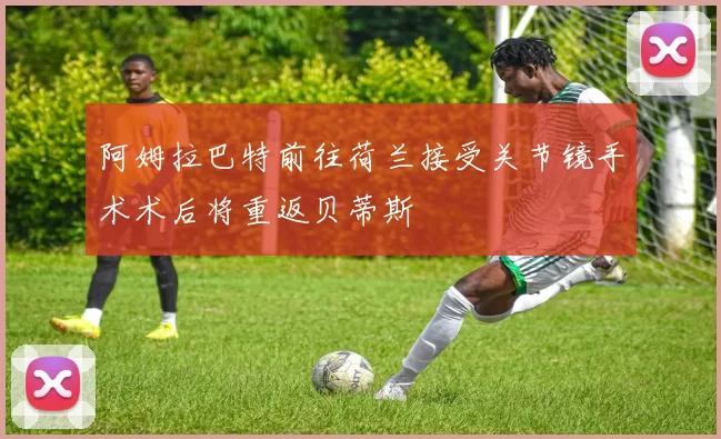 阿姆拉巴特前往荷兰接受关节镜手术术后将重返贝蒂斯