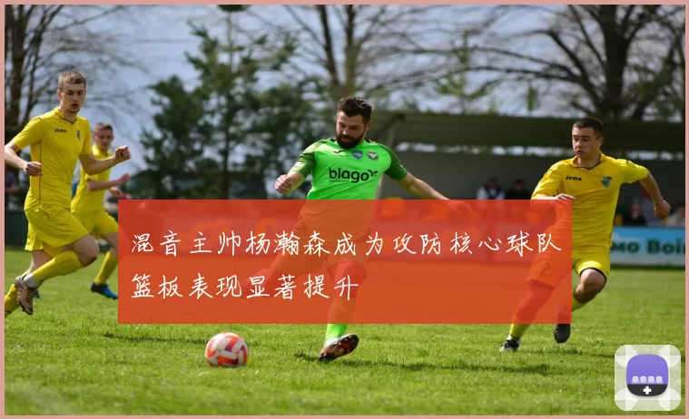 混音主帅杨瀚森成为攻防核心球队篮板表现显著提升
