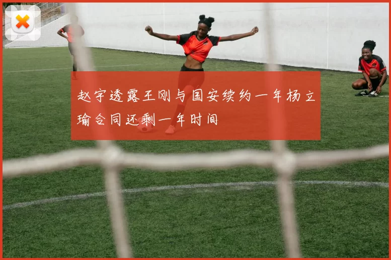 赵宇透露王刚与国安续约一年杨立瑜合同还剩一年时间