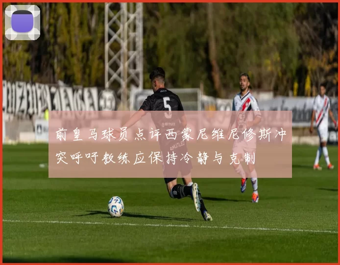前皇马球员点评西蒙尼维尼修斯冲突呼吁教练应保持冷静与克制