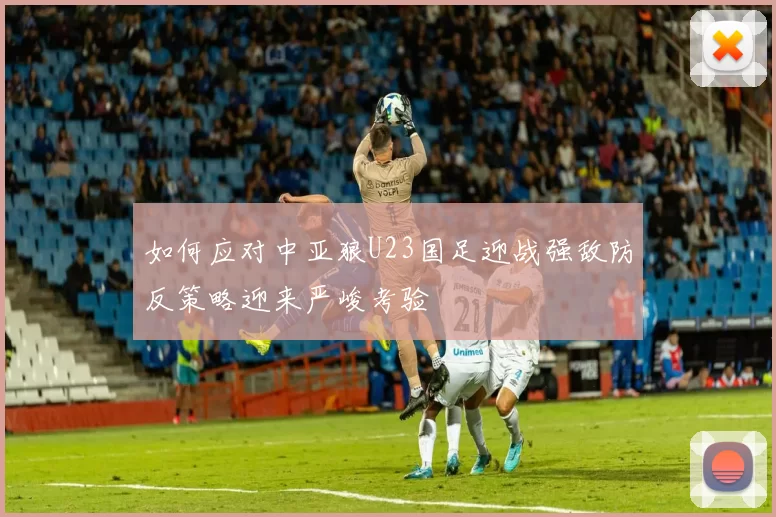 如何应对中亚狼U23国足迎战强敌防反策略迎来严峻考验