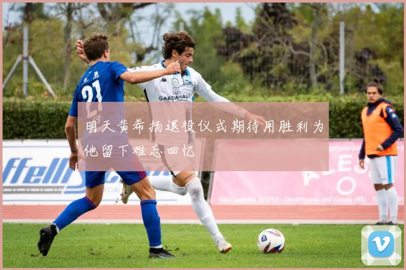 明天黄希扬退役仪式期待用胜利为他留下难忘回忆