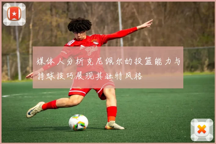 媒体人分析克尼佩尔的投篮能力与持球技巧展现其独特风格