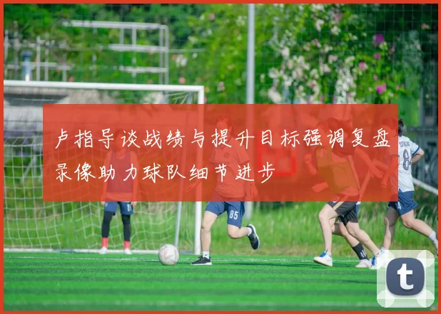 卢指导谈战绩与提升目标强调复盘录像助力球队细节进步