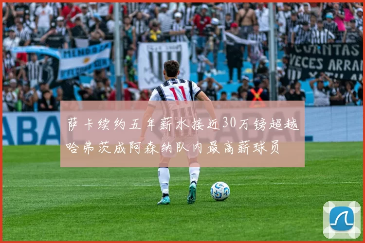萨卡续约五年薪水接近30万镑超越哈弗茨成阿森纳队内最高薪球员
