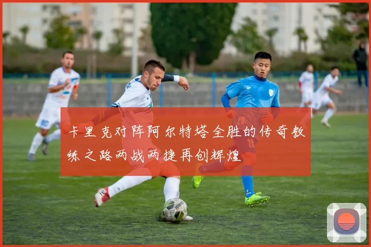 卡里克对阵阿尔特塔全胜的传奇教练之路两战两捷再创辉煌