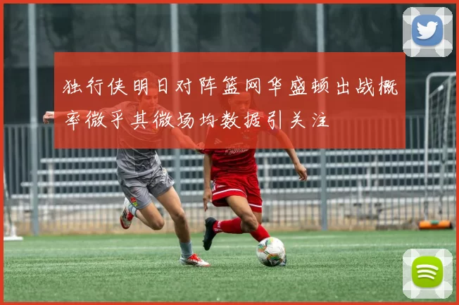 独行侠明日对阵篮网华盛顿出战概率微乎其微场均数据引关注